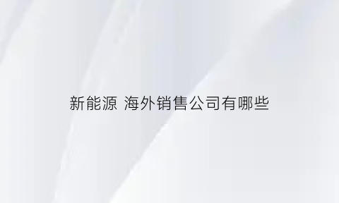 新能源海外销售公司有哪些(新能源汽车外销)